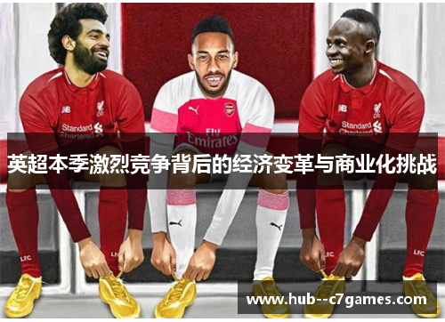 英超本季激烈竞争背后的经济变革与商业化挑战 英超本季激烈竞争背后的经济变革与商业化挑战