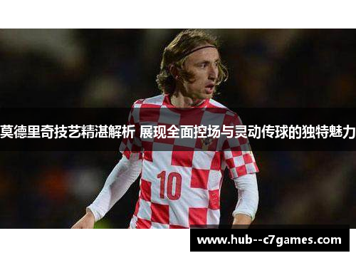 莫德里奇技艺精湛解析 展现全面控场与灵动传球的独特魅力 莫德里奇技艺精湛解析 展现全面控场与灵动传球的独特魅力