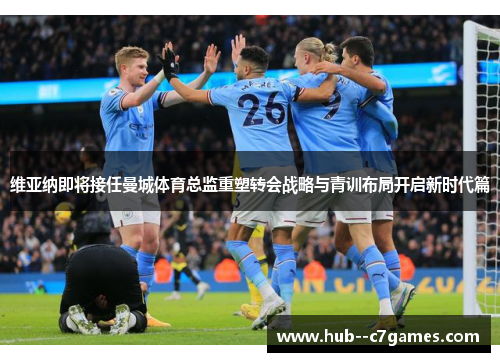 维亚纳即将接任曼城体育总监重塑转会战略与青训布局开启新时代篇